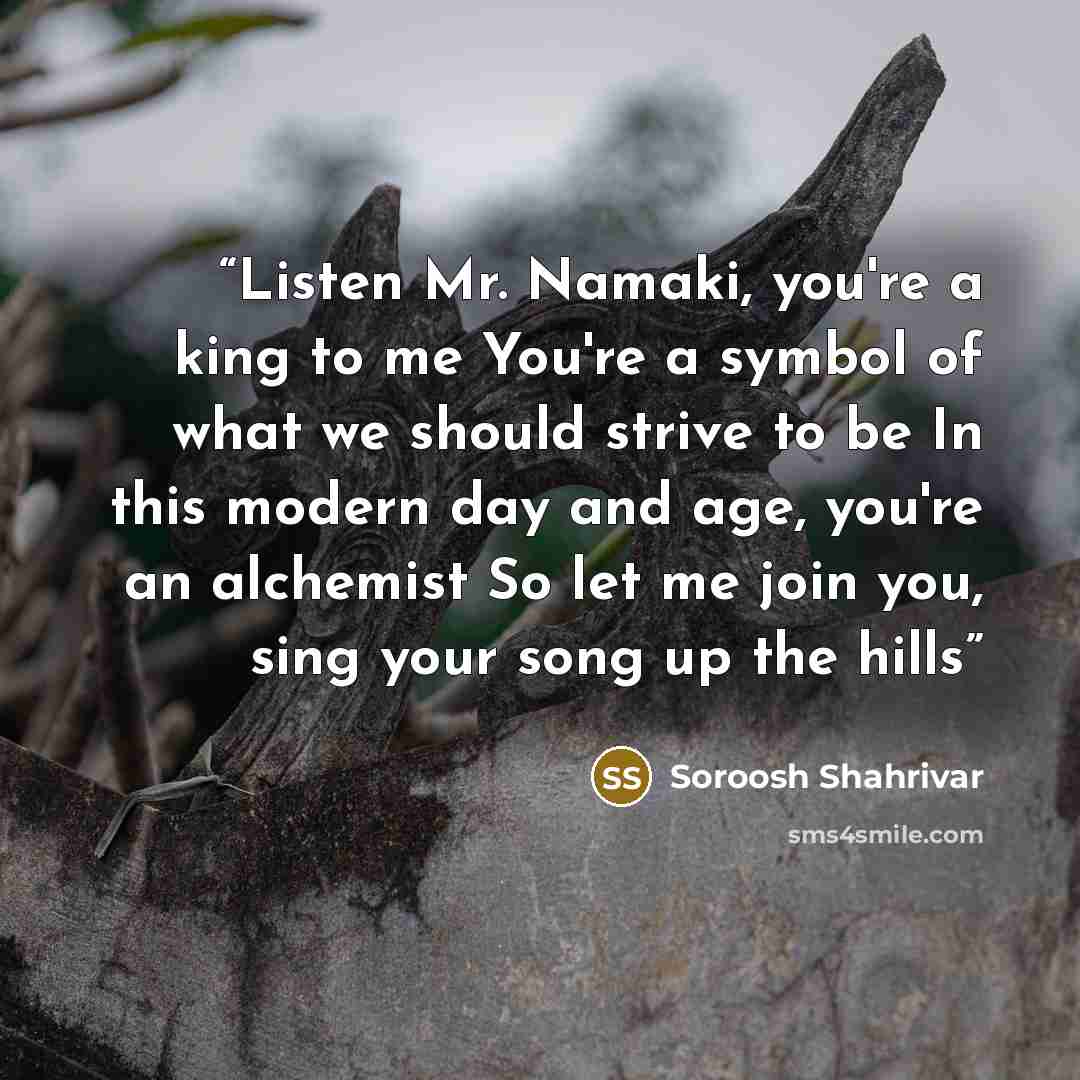 “Listen Mr. Namaki, you're a king to me You're a symbol of what we should strive to be In this modern day and age, you're an alchemist So let me join you, sing your song up the hills” quote by Soroosh Shahrivar