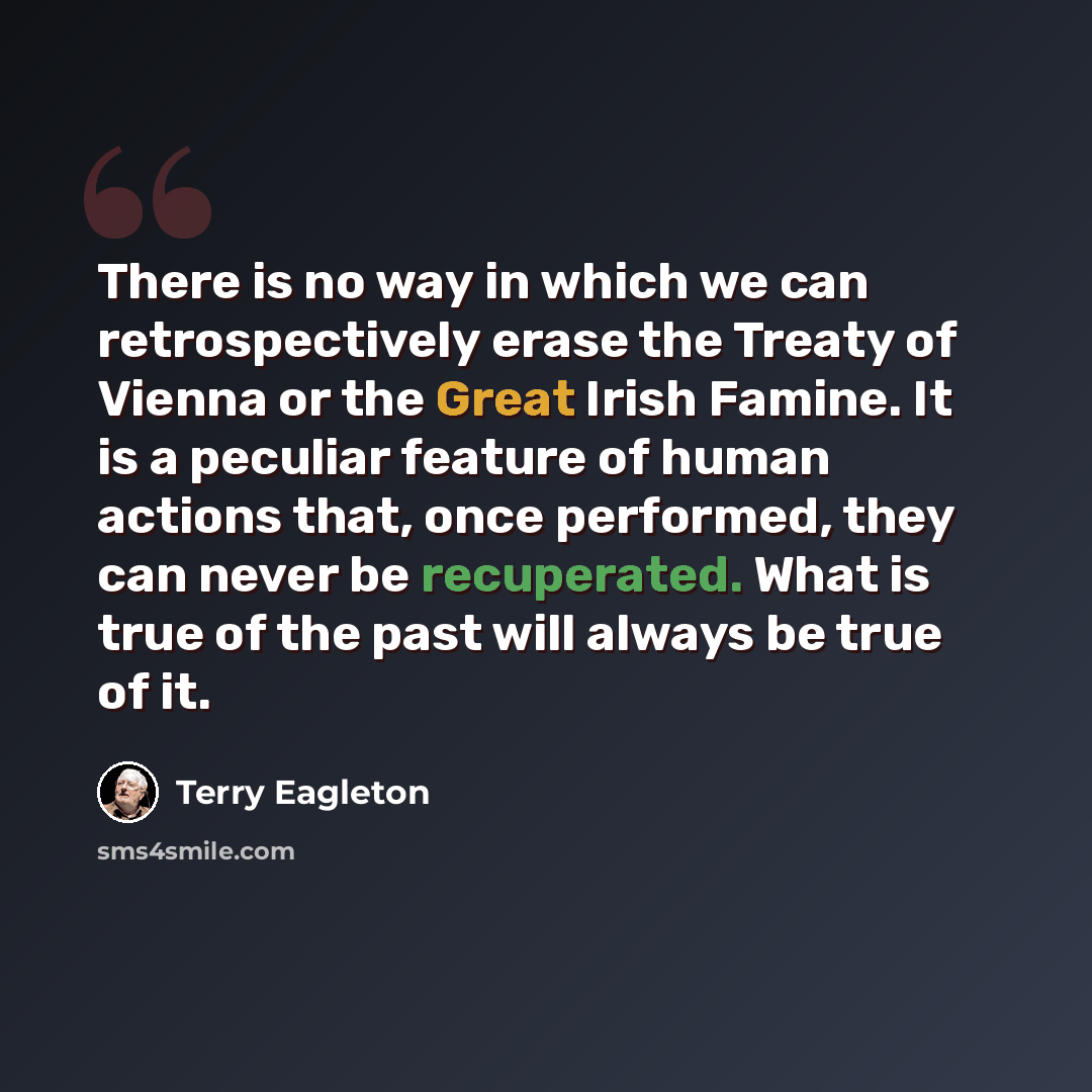 “There is no way in which we can retrospectively erase the Treaty of Vienna or the Great Irish Famine. It is a peculiar feature of human actions that, once performed, they can never be recuperated. What is true of the past will always be true of it.” quote by Terry Eagleton