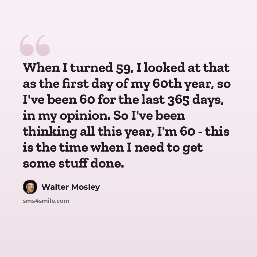 “When I turned 59, I looked at that as the first day of my 60th year, so I've been 60 for the last 365 days, in my opinion. So I've been thinking all this year, I'm 60 - this is the time when I need to get some stuff done.” quote by Walter Mosley