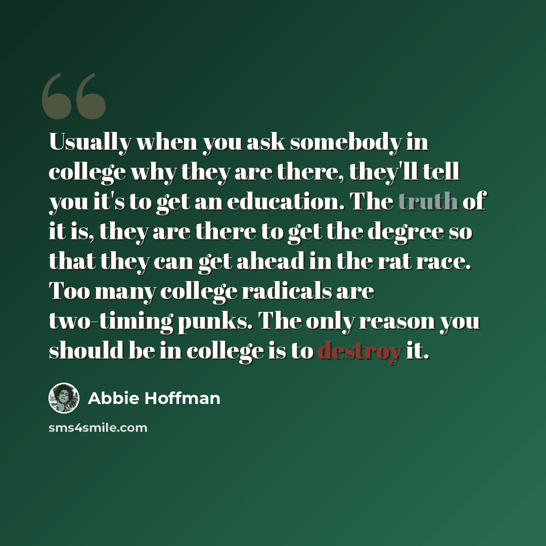 “Usually when you ask somebody in college why they are there, they'll tell you it's to get an education. The truth of it is, they are there to get the degree so that they can get ahead in the rat race. Too many college radicals are two-timing punks. The only reason you should be in college is to…” quote by Abbie Hoffman