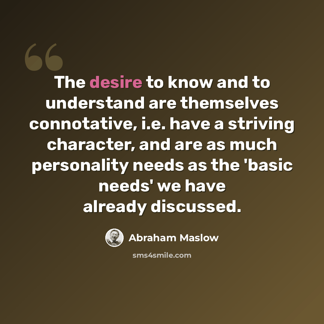 “The desire to know and to understand are themselves connotative, i.e. have a striving character, and are as much personality needs as the 'basic needs' we have already discussed.” quote by Abraham Maslow