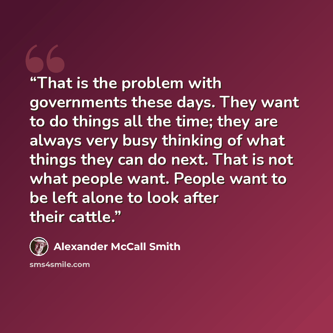 “That is the problem with governments these days. They want to do things all the time; they are always very busy thinking of what things they can do next. That is not what people want. People want to be left alone to look after their cattle.” quote by Alexander McCall Smith