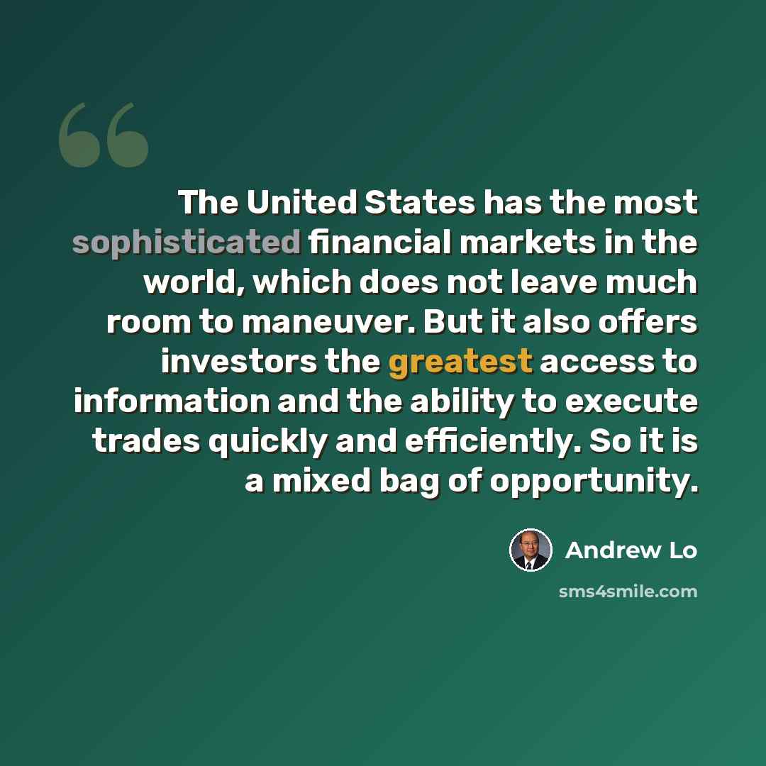 “The United States has the most sophisticated financial markets in the world, which does not leave much room to maneuver. But it also offers investors the greatest access to information and the ability to execute trades quickly and efficiently. So it is a mixed bag of opportunity.” quote by Andrew Lo