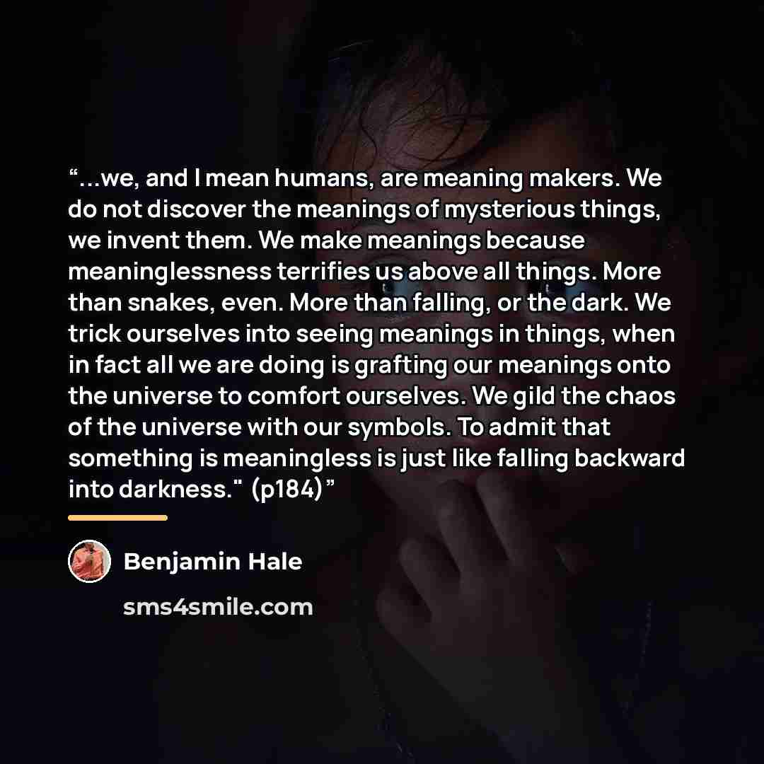 “...we, and I mean humans, are meaning makers. We do not discover the meanings of mysterious things, we invent them. We make meanings because meaninglessness terrifies us above all things. More than snakes, even. More than falling, or the dark. We trick ourselves into seeing meanings in things…” quote by Benjamin Hale