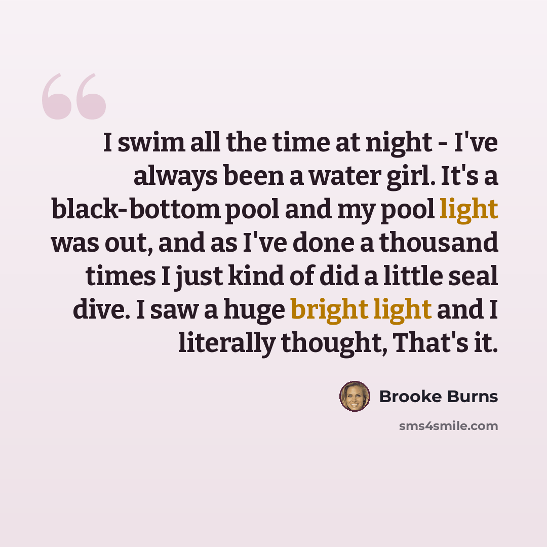 “I swim all the time at night - I've always been a water girl. It's a black-bottom pool and my pool light was out, and as I've done a thousand times I just kind of did a little seal dive. I saw a huge bright light and I literally thought, That's it.” quote by Brooke Burns