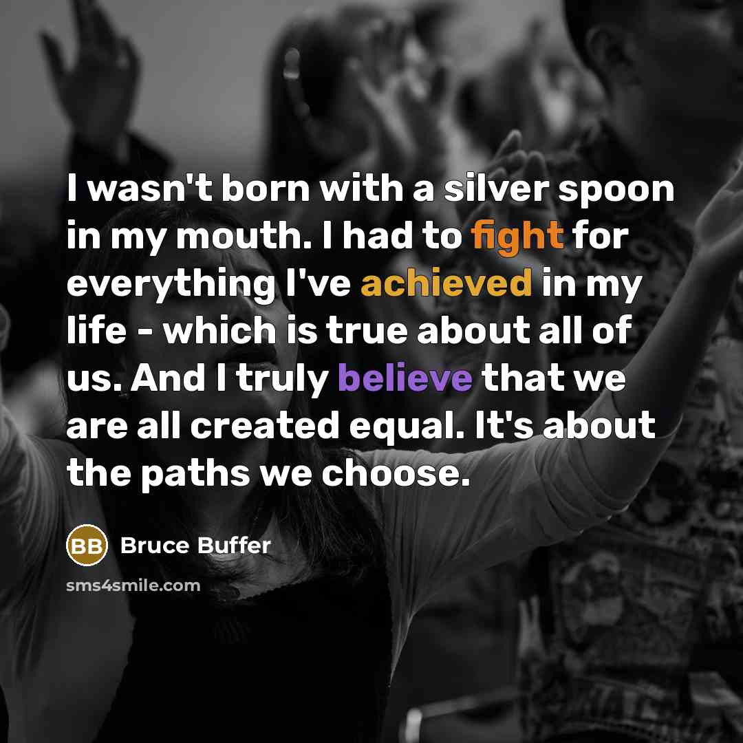 “I wasn't born with a silver spoon in my mouth. I had to fight for everything I've achieved in my life - which is true about all of us. And I truly believe that we are all created equal. It's about the paths we choose.” quote by Bruce Buffer