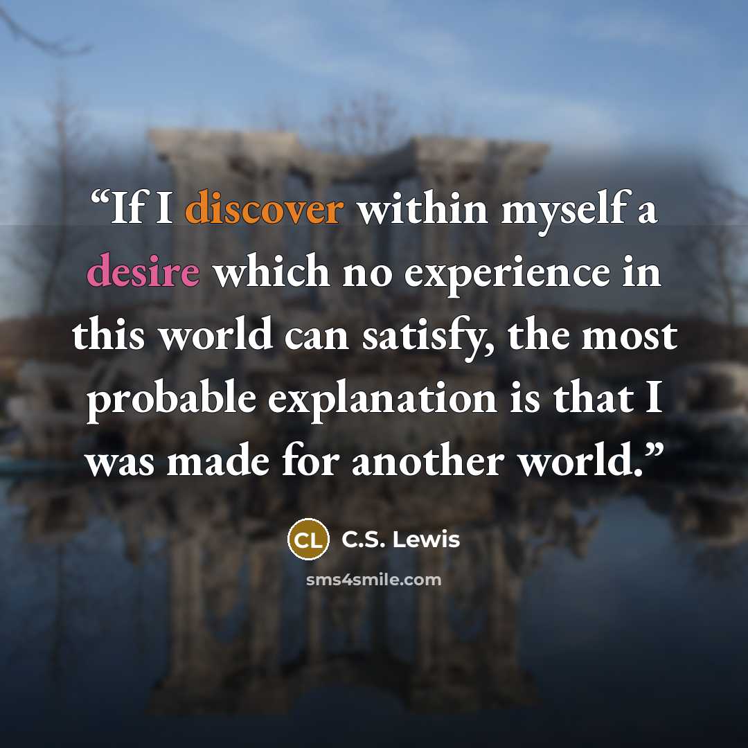 “If I discover within myself a desire which no experience in this world can satisfy, the most probable explanation is that I was made for another world.” quote by C.S. Lewis