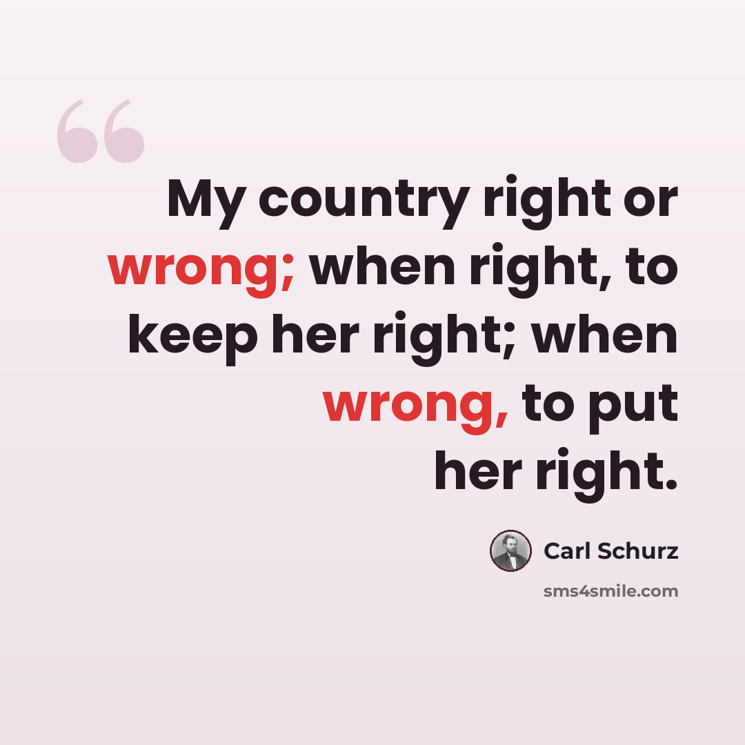 “My country right or wrong; when right, to keep her right; when wrong, to put her right.” quote by Carl Schurz