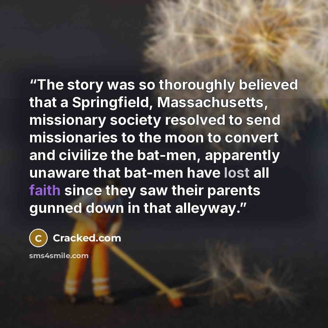 “The story was so thoroughly believed that a Springfield, Massachusetts, missionary society resolved to send missionaries to the moon to convert and civilize the bat-men, apparently unaware that bat-men have lost all faith since they saw their parents gunned down in that alleyway.” quote by Cracked.com