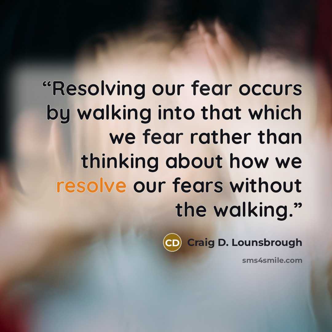 “Resolving our fear occurs by walking into that which we fear rather than thinking about how we resolve our fears without the walking.” quote by Craig D. Lounsbrough