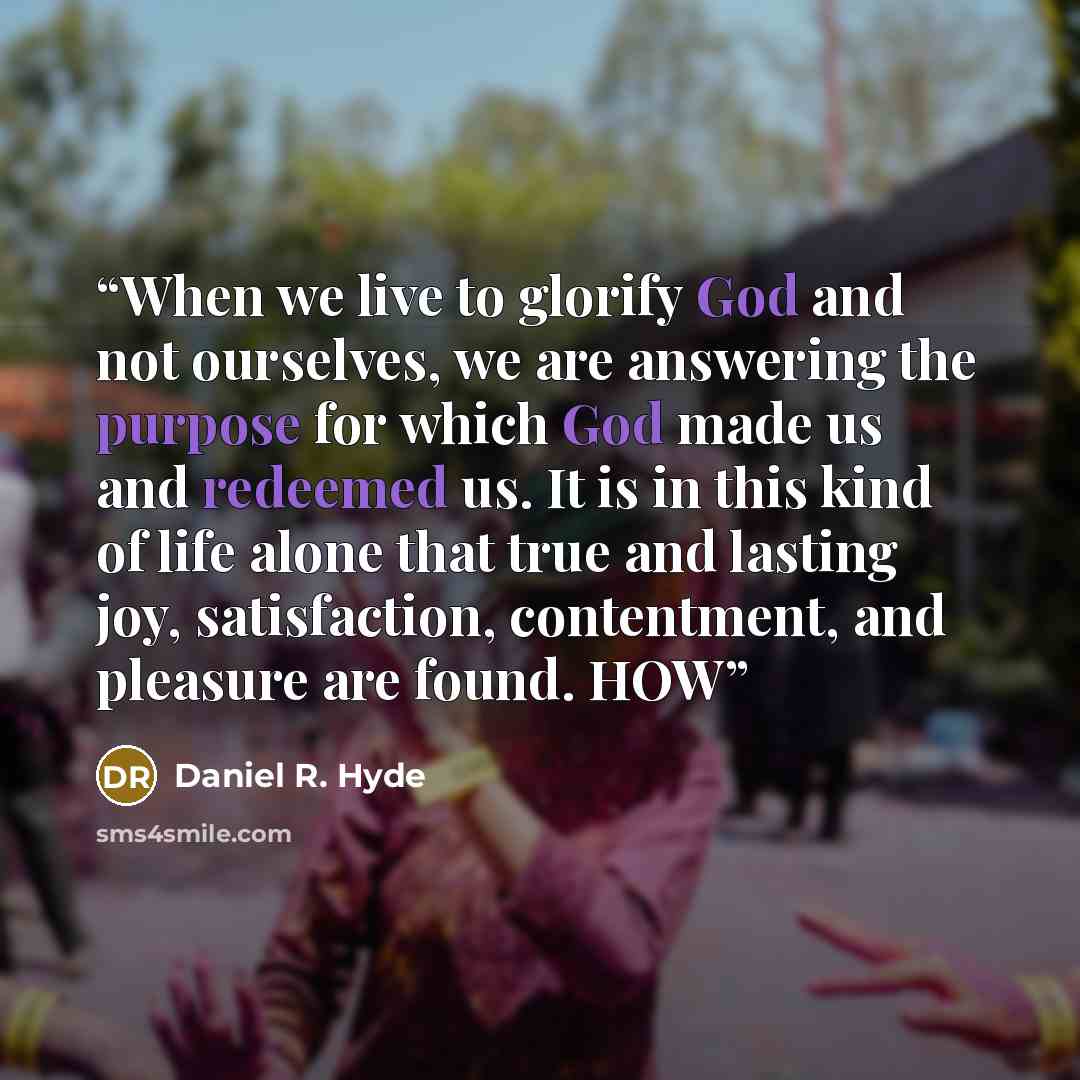 “When we live to glorify God and not ourselves, we are answering the purpose for which God made us and redeemed us. It is in this kind of life alone that true and lasting joy, satisfaction, contentment, and pleasure are found. HOW” quote by Daniel R. Hyde