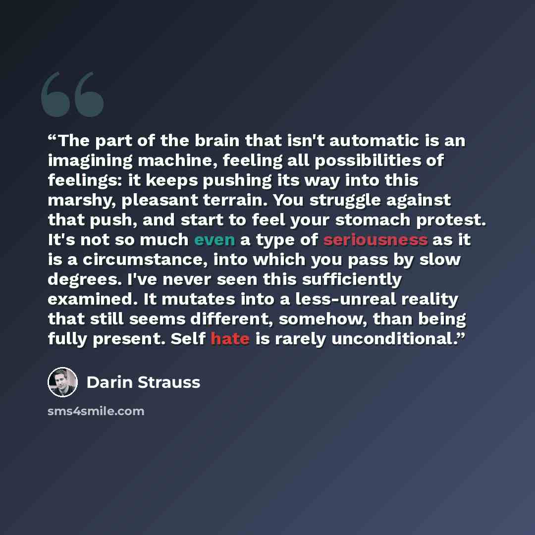 “The part of the brain that isn't automatic is an imagining machine, feeling all possibilities of feelings: it keeps pushing its way into this marshy, pleasant terrain. You struggle against that push, and start to feel your stomach protest. It's not so much even a type of seriousness as it is a…” quote by Darin Strauss