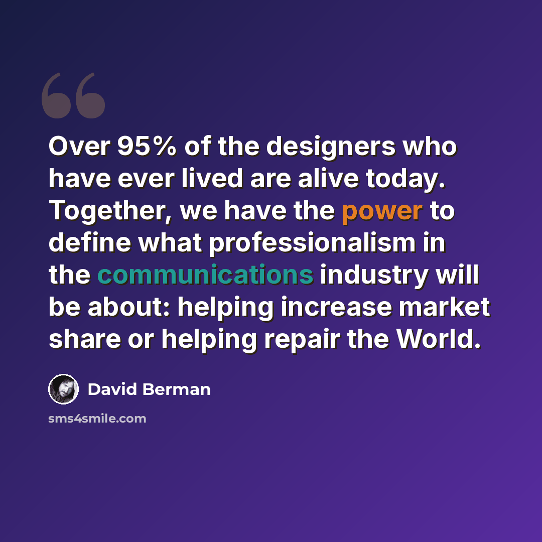 “Over 95% of the designers who have ever lived are alive today. Together, we have the power to define what professionalism in the communications industry will be about: helping increase market share or helping repair the World.” quote by David Berman