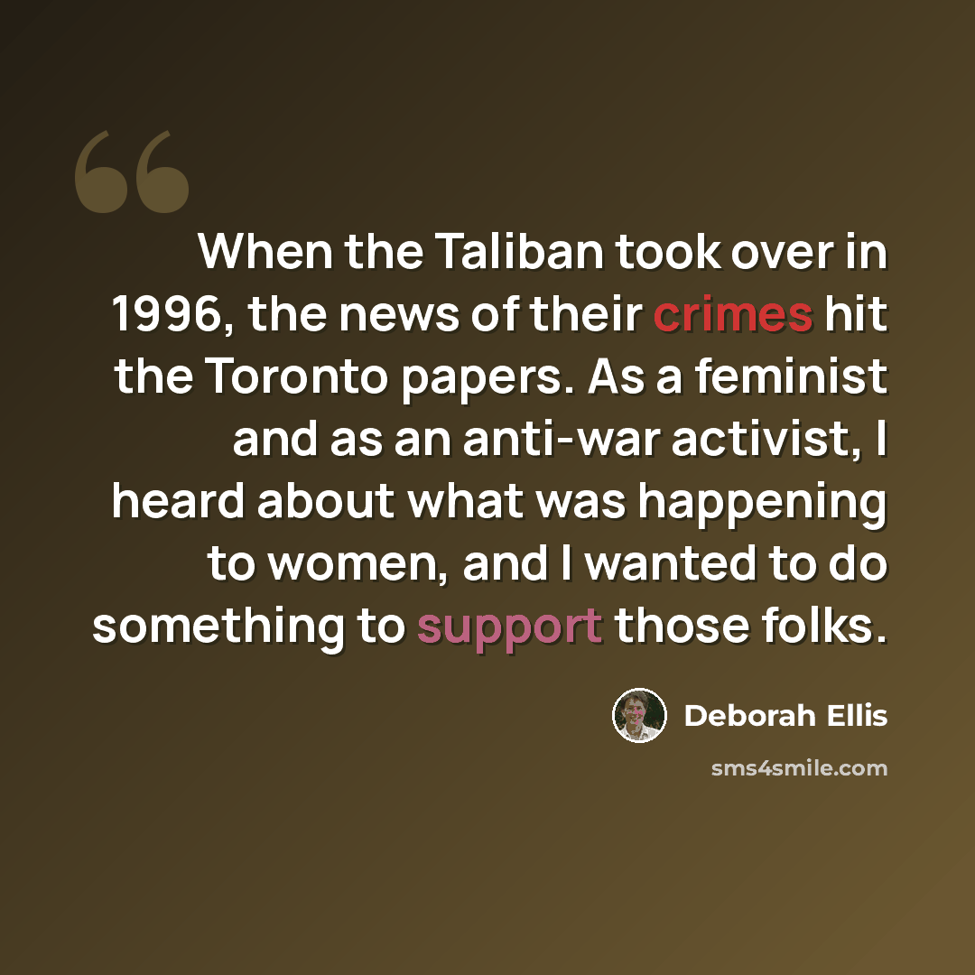 “When the Taliban took over in 1996, the news of their crimes hit the Toronto papers. As a feminist and as an anti-war activist, I heard about what was happening to women, and I wanted to do something to support those folks.” quote by Deborah Ellis