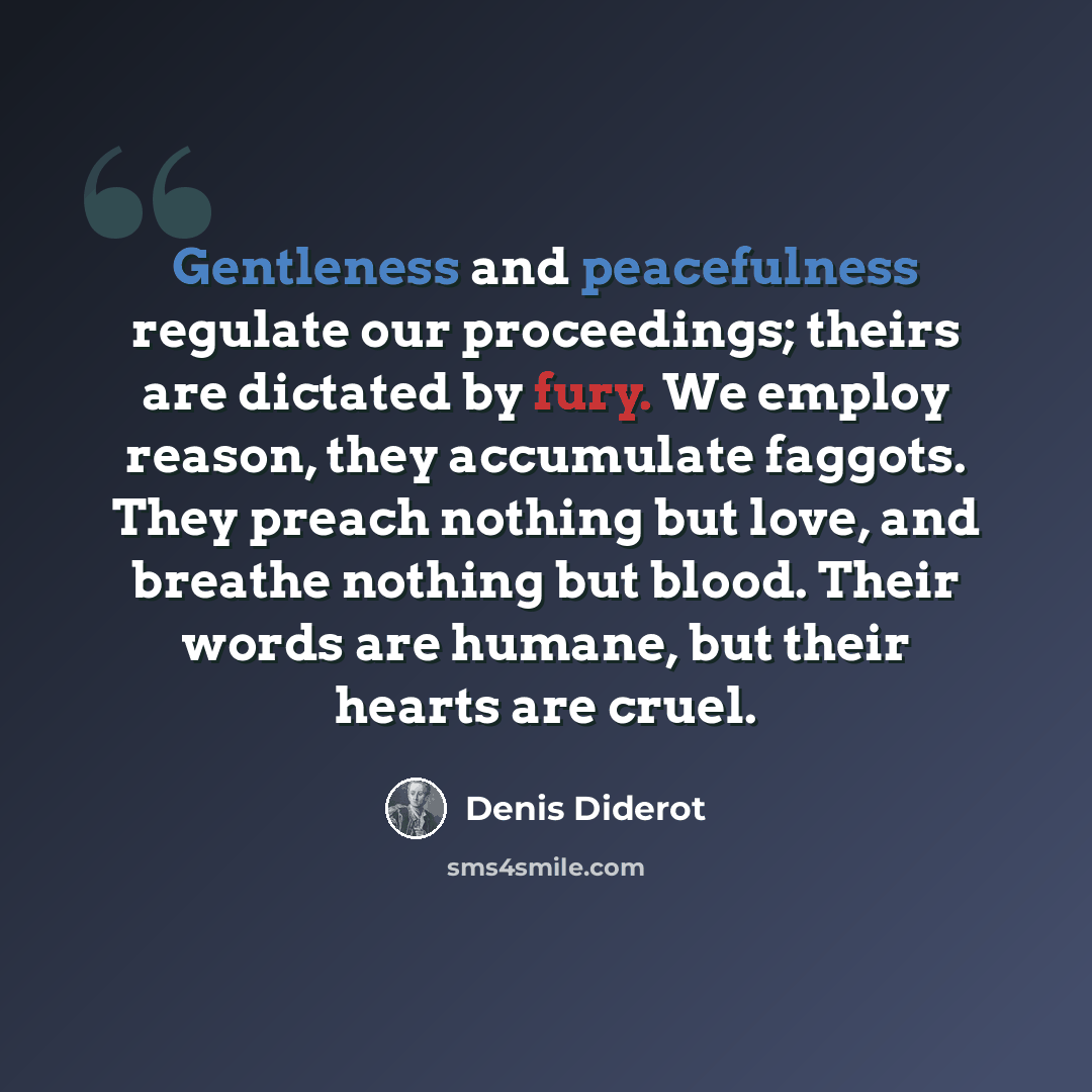 “Gentleness and peacefulness regulate our proceedings; theirs are dictated by fury. We employ reason, they accumulate faggots. They preach nothing but love, and breathe nothing but blood. Their words are humane, but their hearts are cruel.” quote by Denis Diderot
