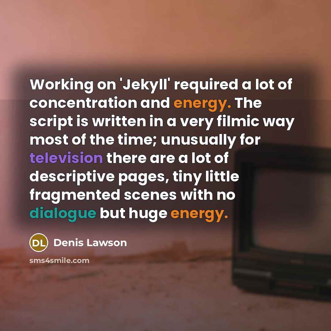 “Working on 'Jekyll' required a lot of concentration and energy. The script is written in a very filmic way most of the time; unusually for television there are a lot of descriptive pages, tiny little fragmented scenes with no dialogue but huge energy.” quote by Denis Lawson