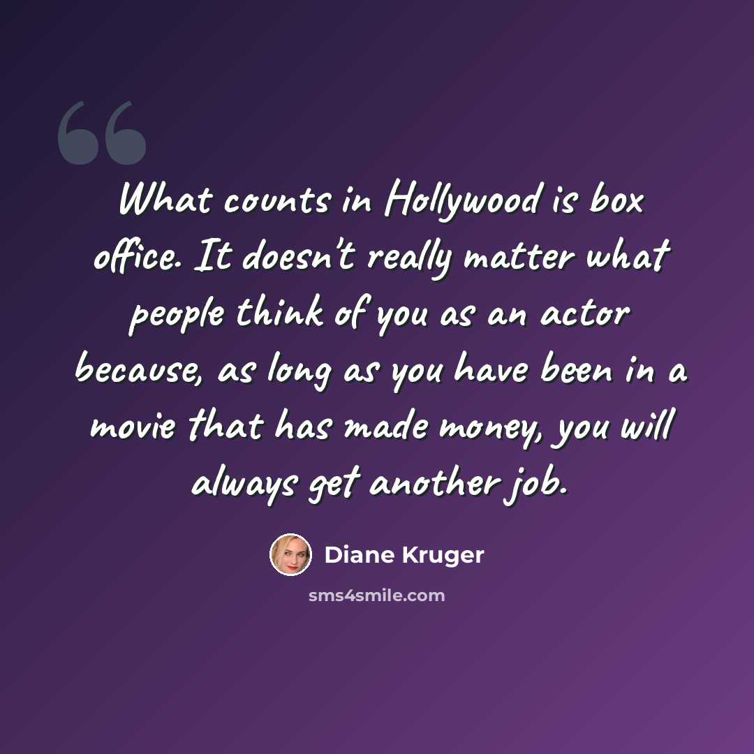 “What counts in Hollywood is box office. It doesn't really matter what people think of you as an actor because, as long as you have been in a movie that has made money, you will always get another job.” quote by Diane Kruger