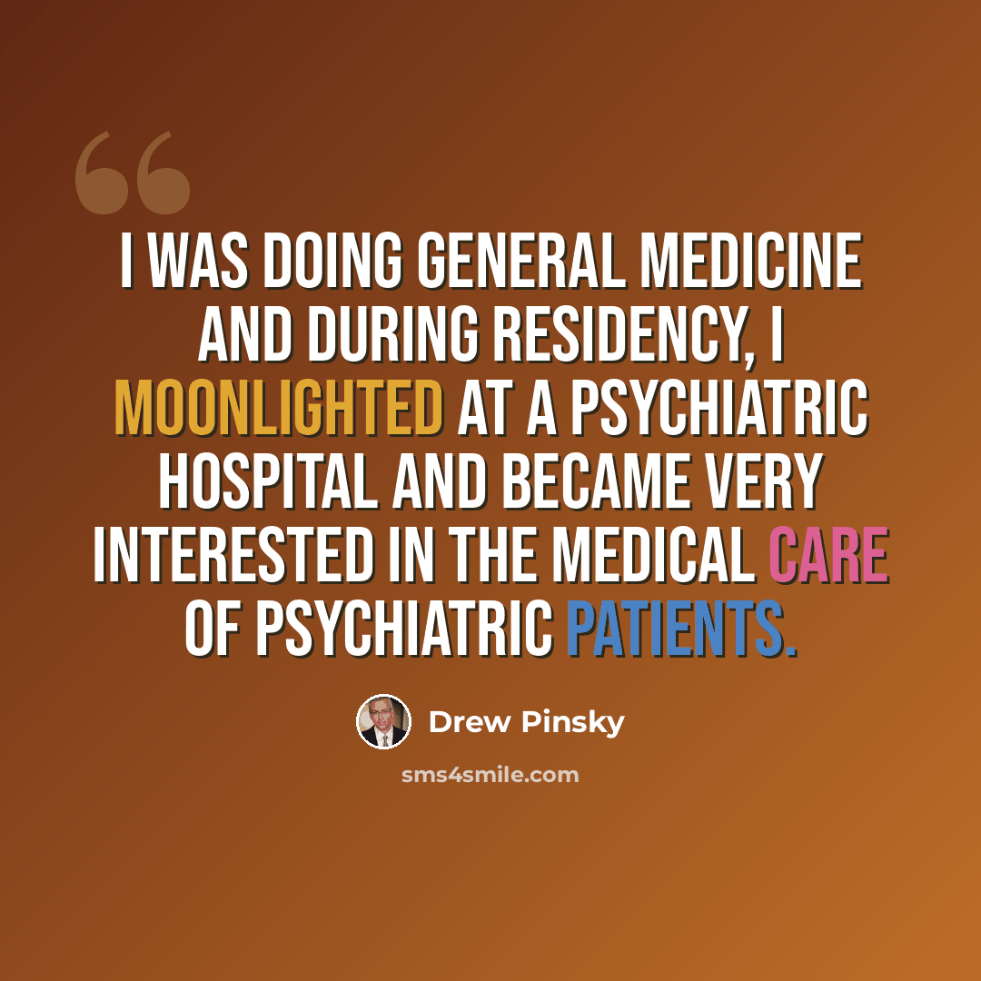 “I was doing general medicine and during residency, I moonlighted at a psychiatric hospital and became very interested in the medical care of psychiatric patients.” quote by Drew Pinsky