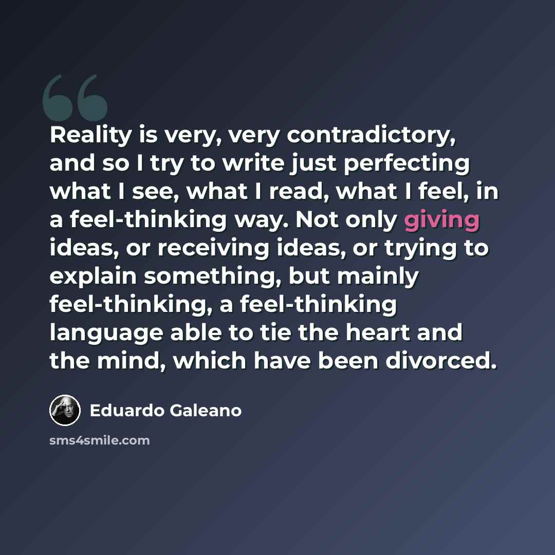“Reality is very, very contradictory, and so I try to write just perfecting what I see, what I read, what I feel, in a feel-thinking way. Not only giving ideas, or receiving ideas, or trying to explain something, but mainly feel-thinking, a feel-thinking language able to tie the heart and the mind…” quote by Eduardo Galeano