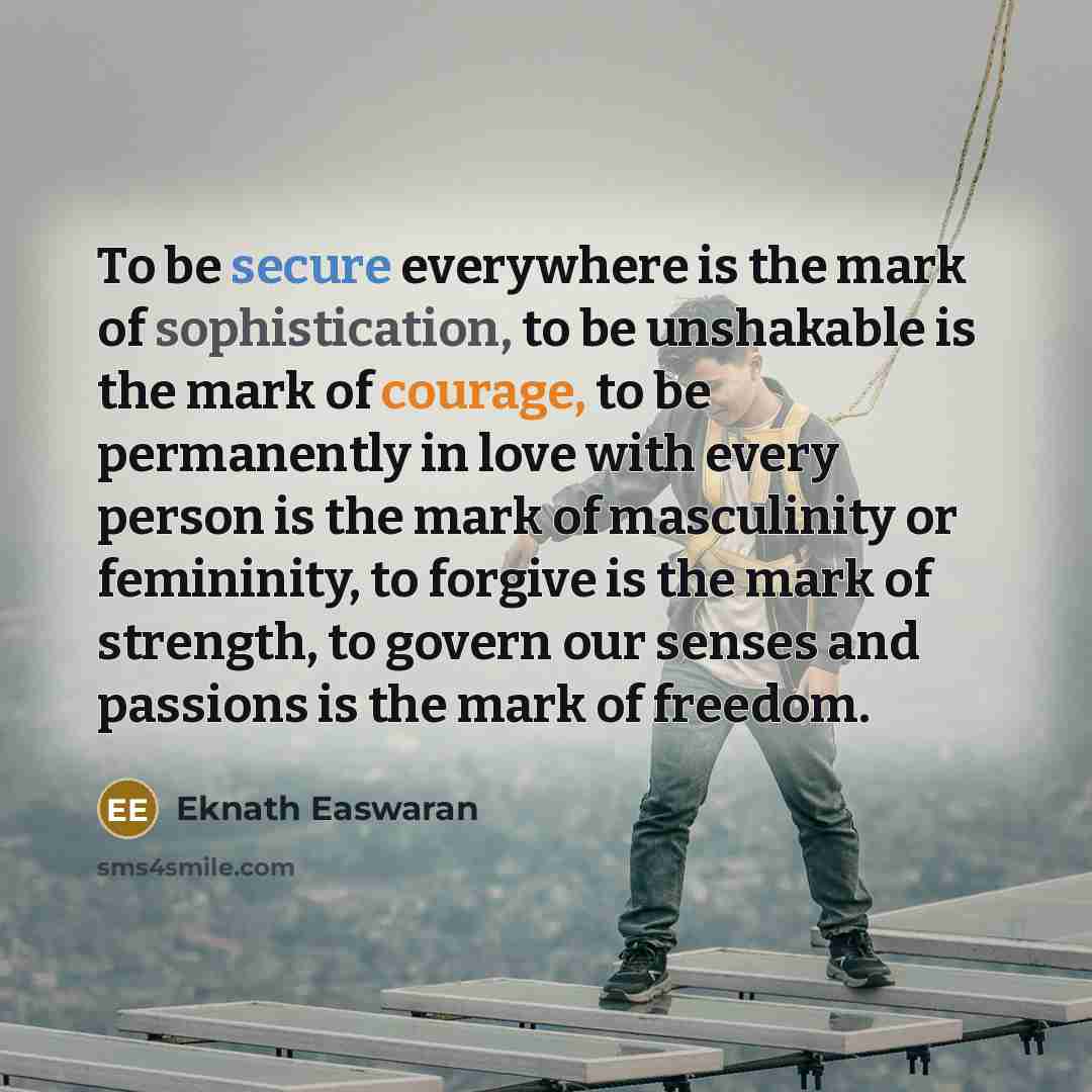“To be secure everywhere is the mark of sophistication, to be unshakable is the mark of courage, to be permanently in love with every person is the mark of masculinity or femininity, to forgive is the mark of strength, to govern our senses and passions is the mark of freedom.” quote by Eknath Easwaran