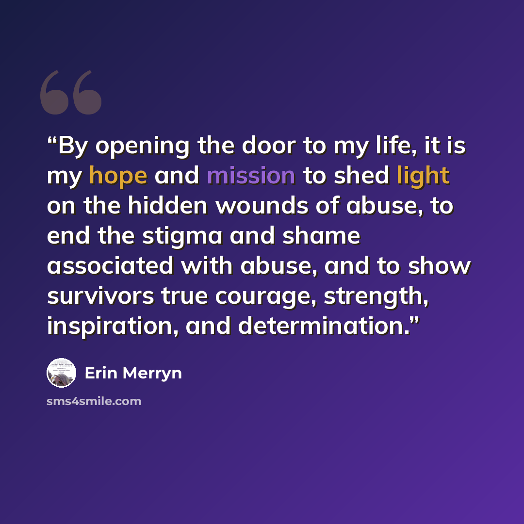 “By opening the door to my life, it is my hope and mission to shed light on the hidden wounds of abuse, to end the stigma and shame associated with abuse, and to show survivors true courage, strength, inspiration, and determination.” quote by Erin Merryn