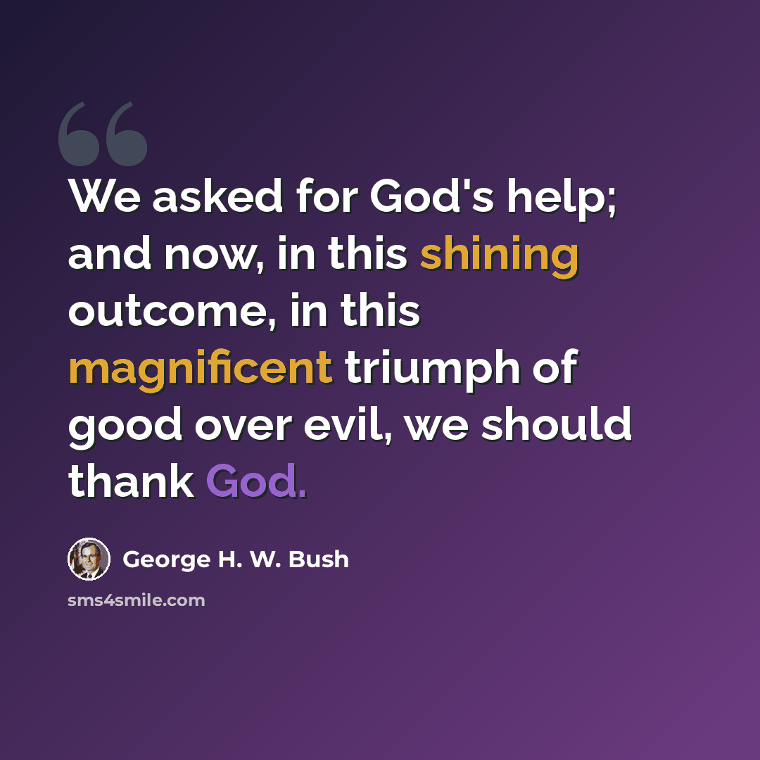 “We asked for God's help; and now, in this shining outcome, in this magnificent triumph of good over evil, we should thank God.” quote by George H. W. Bush