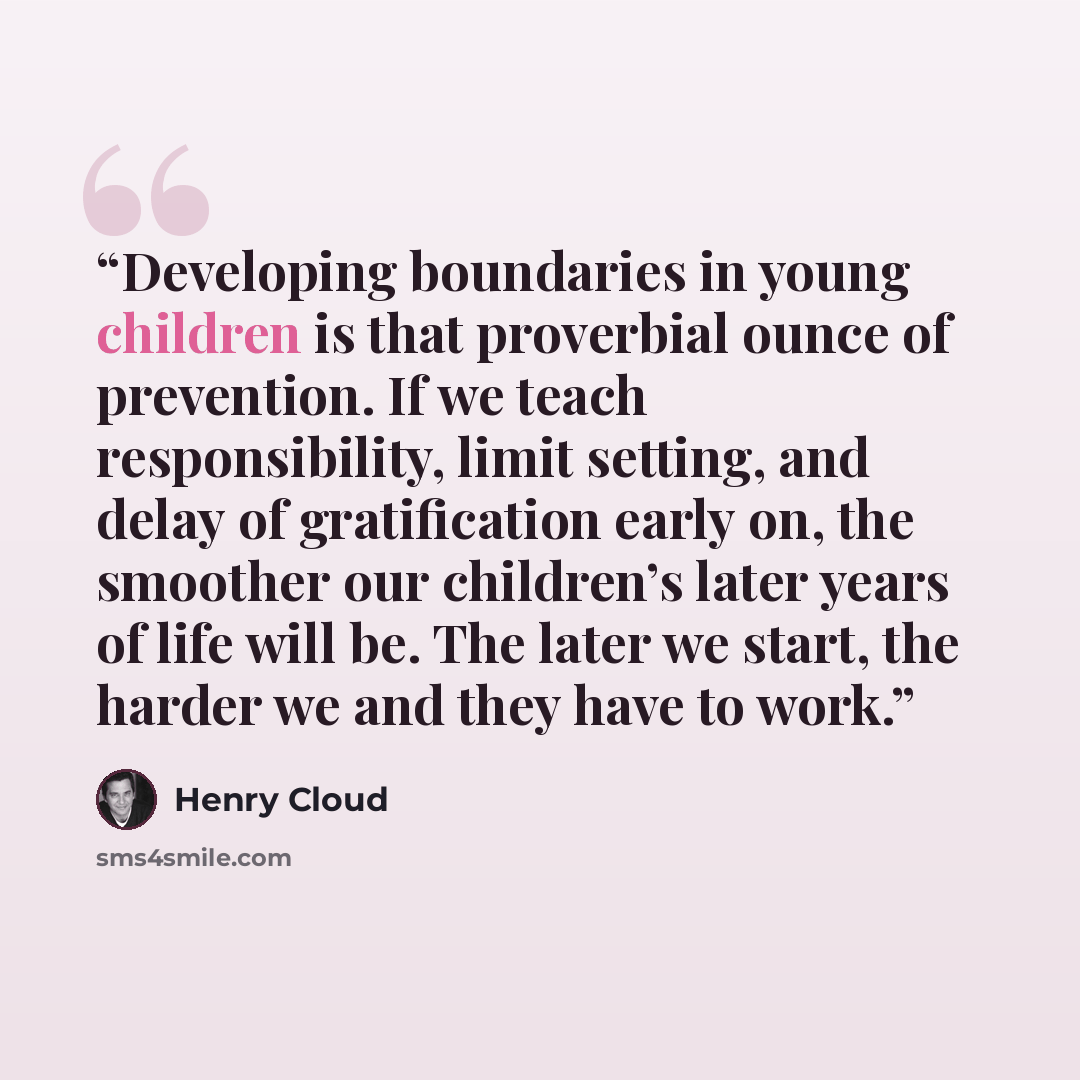 “Developing boundaries in young children is that proverbial ounce of prevention. If we teach responsibility, limit setting, and delay of gratification early on, the smoother our children’s later years of life will be. The later we start, the harder we and they have to work.” quote by Henry Cloud