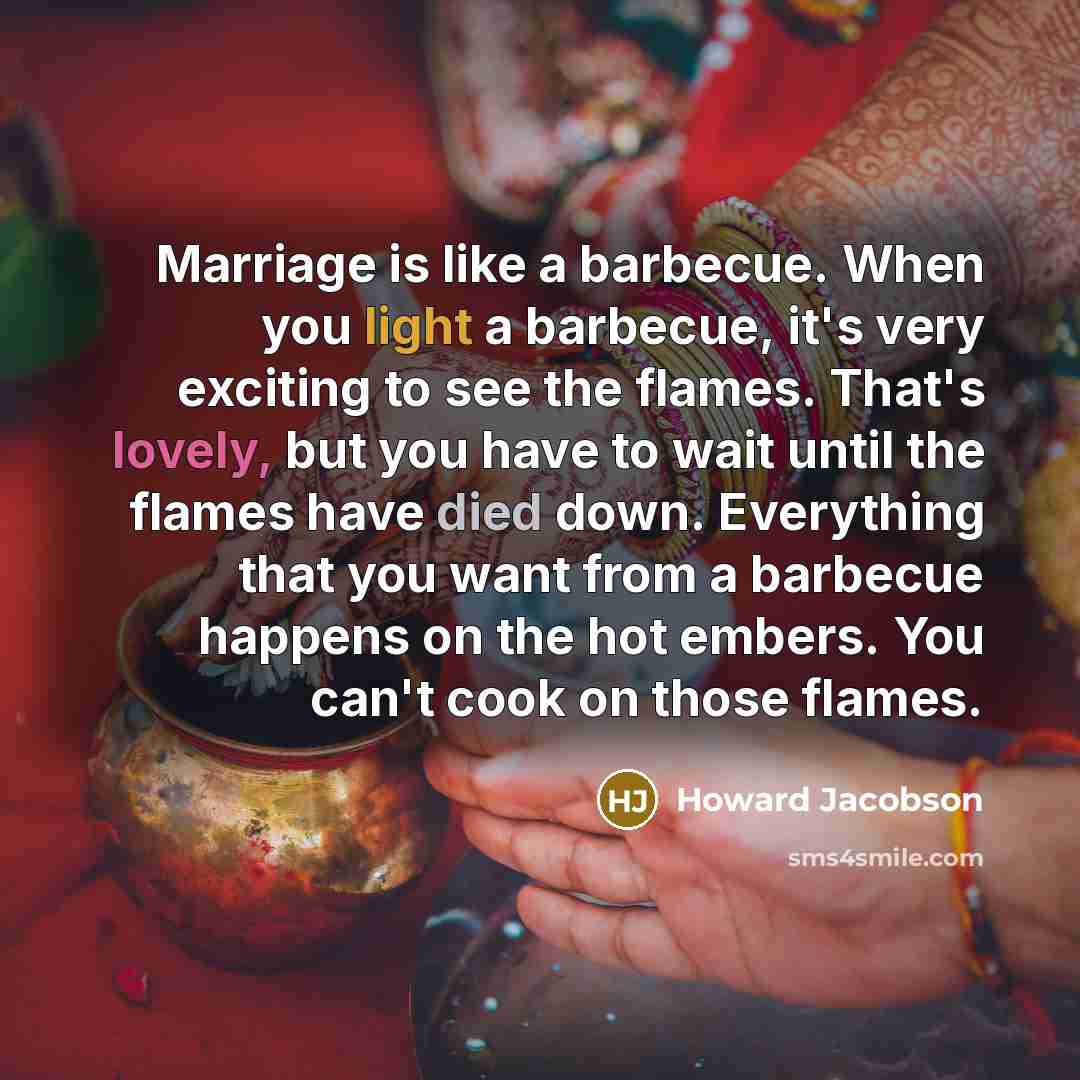“Marriage is like a barbecue. When you light a barbecue, it's very exciting to see the flames. That's lovely, but you have to wait until the flames have died down. Everything that you want from a barbecue happens on the hot embers. You can't cook on those flames.” quote by Howard Jacobson