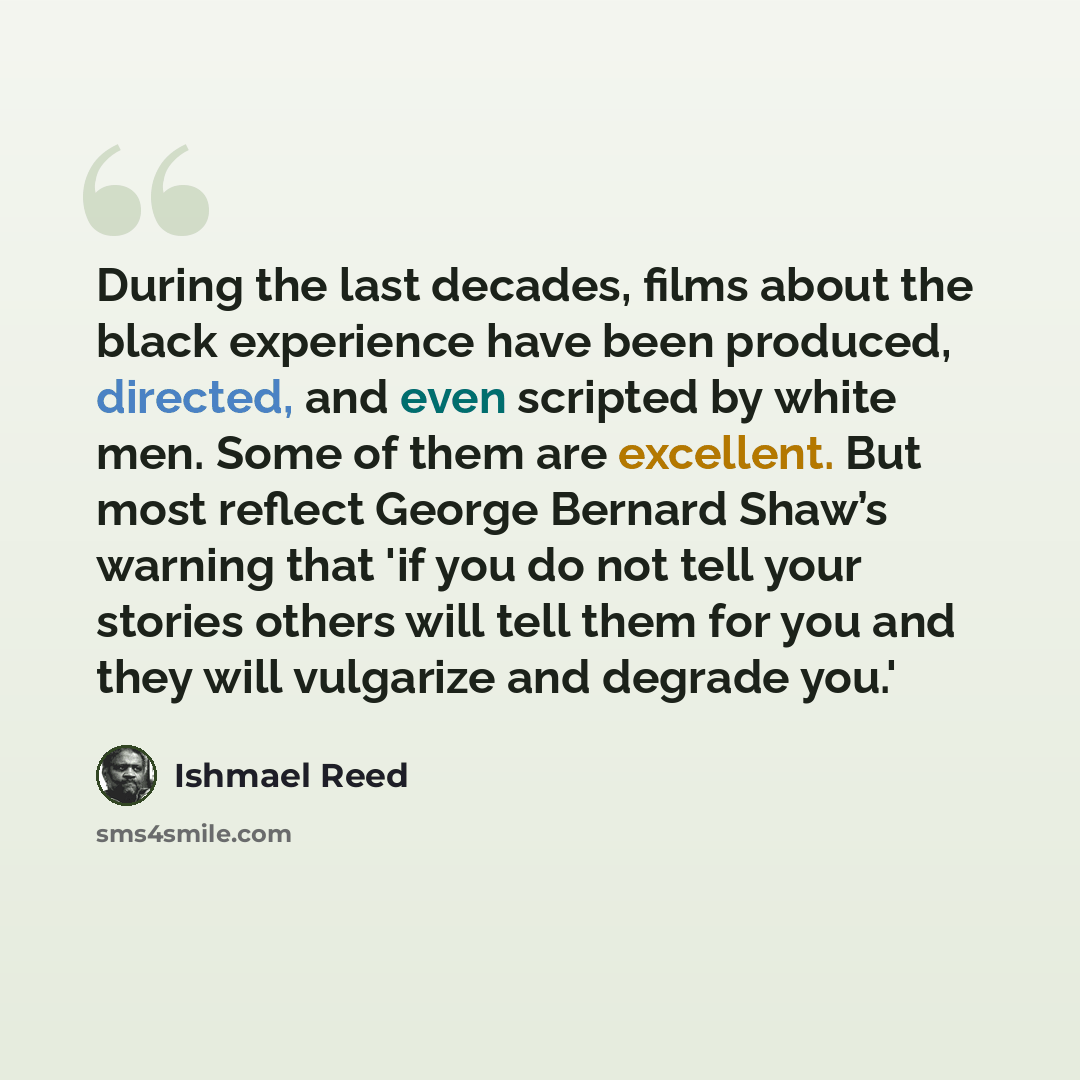 “During the last decades, films about the black experience have been produced, directed, and even scripted by white men. Some of them are excellent. But most reflect George Bernard Shaw’s warning that 'if you do not tell your stories others will tell them for you and they will vulgarize and degrade…” quote by Ishmael Reed
