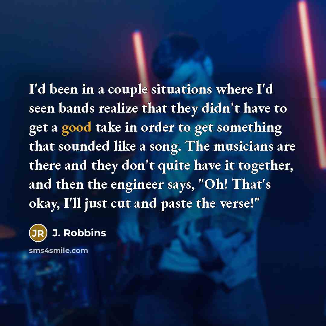 “I'd been in a couple situations where I'd seen bands realize that they didn't have to get a good take in order to get something that sounded like a song. The musicians are there and they don't quite have it together, and then the engineer says, "Oh! That's okay, I'll just cut and paste the verse!"” quote by J. Robbins