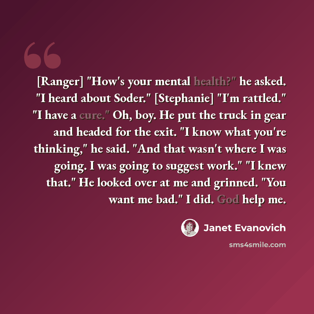 “[Ranger] "How's your mental health?" he asked. "I heard about Soder." [Stephanie] "I'm rattled." "I have a cure." Oh, boy. He put the truck in gear and headed for the exit. "I know what you're thinking," he said. "And that wasn't where I was going. I was going to suggest work." "I knew that." He…” quote by Janet Evanovich