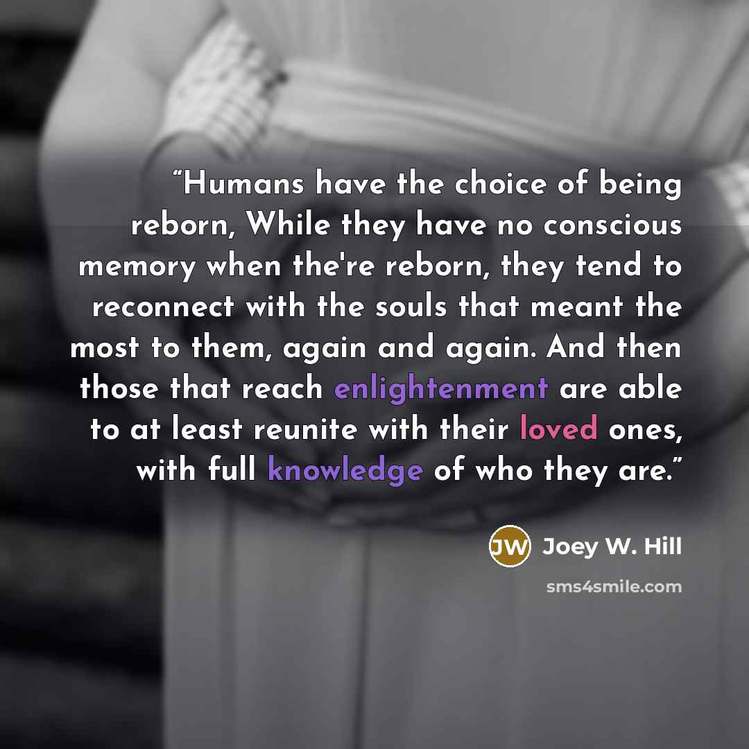 “Humans have the choice of being reborn, While they have no conscious memory when the're reborn, they tend to reconnect with the souls that meant the most to them, again and again. And then those that reach enlightenment are able to at least reunite with their loved ones, with full knowledge of who…” quote by Joey W. Hill