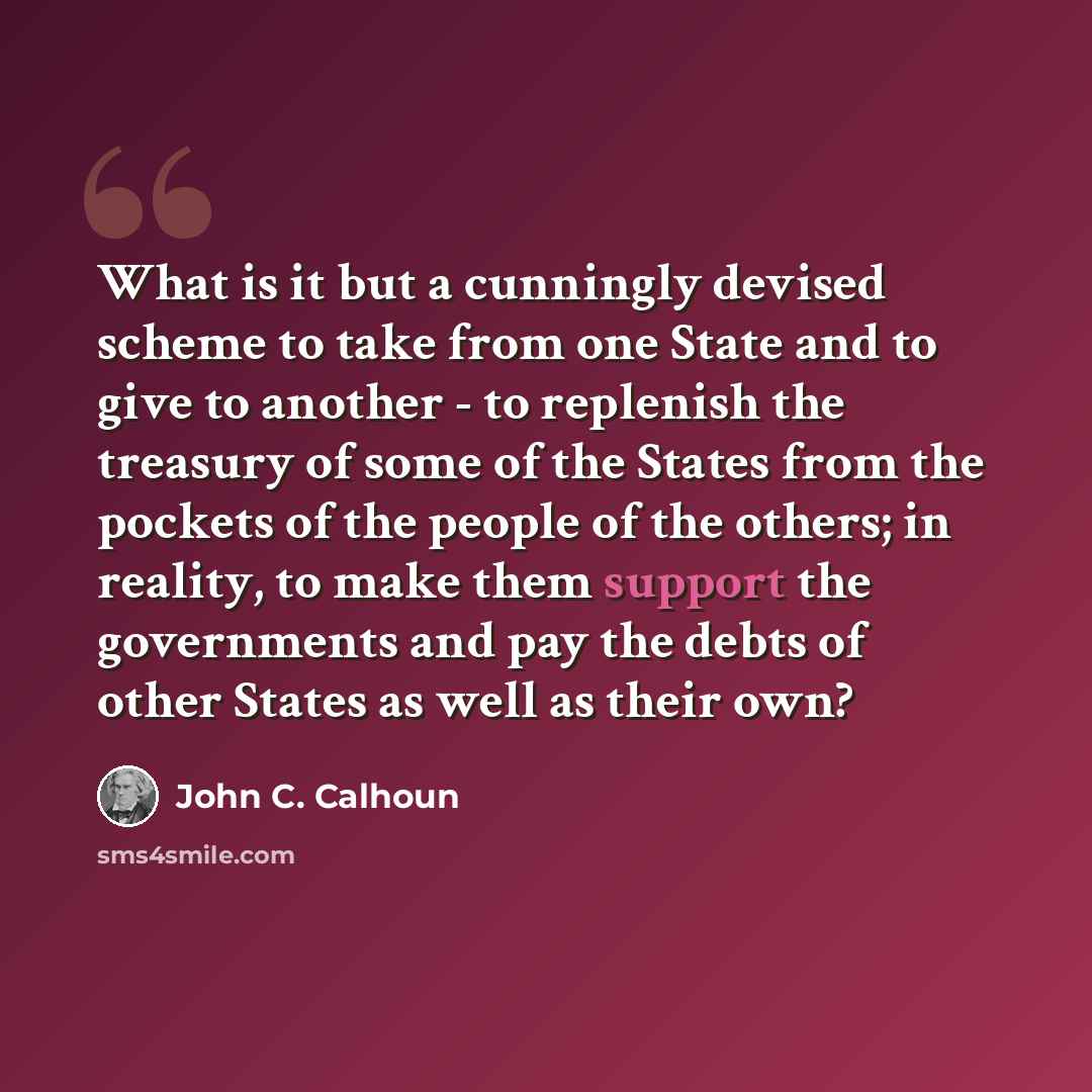 “What is it but a cunningly devised scheme to take from one State and to give to another - to replenish the treasury of some of the States from the pockets of the people of the others; in reality, to make them support the governments and pay the debts of other States as well as their own?” quote by John C. Calhoun