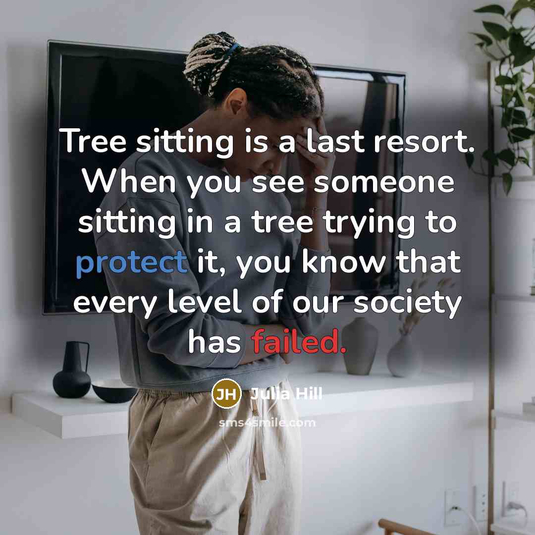 “Tree sitting is a last resort. When you see someone sitting in a tree trying to protect it, you know that every level of our society has failed.” quote by Julia Hill
