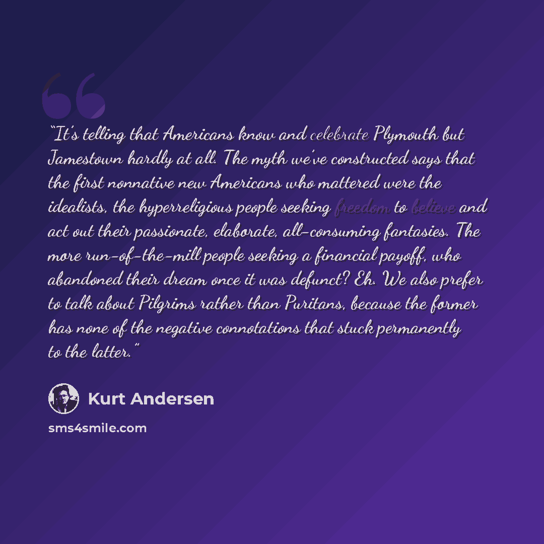 “It’s telling that Americans know and celebrate Plymouth but Jamestown hardly at all. The myth we’ve constructed says that the first nonnative new Americans who mattered were the idealists, the hyperreligious people seeking freedom to believe and act out their passionate, elaborate, all-consuming…” quote by Kurt Andersen