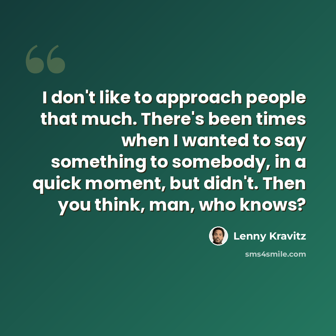 “I don't like to approach people that much. There's been times when I wanted to say something to somebody, in a quick moment, but didn't. Then you think, man, who knows?” quote by Lenny Kravitz