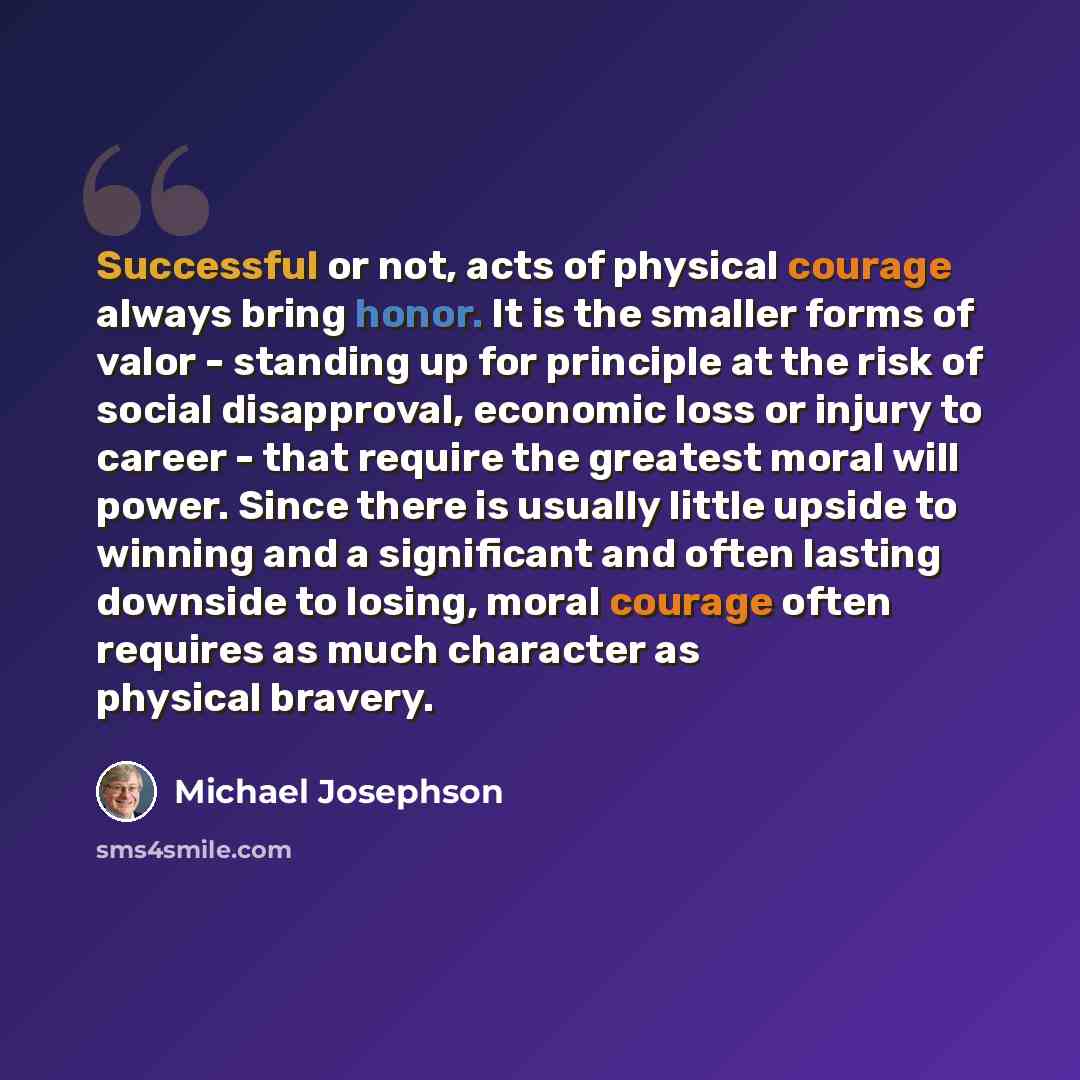 “Successful or not, acts of physical courage always bring honor. It is the smaller forms of valor - standing up for principle at the risk of social disapproval, economic loss or injury to career - that require the greatest moral will power. Since there is usually little upside to winning and a…” quote by Michael Josephson