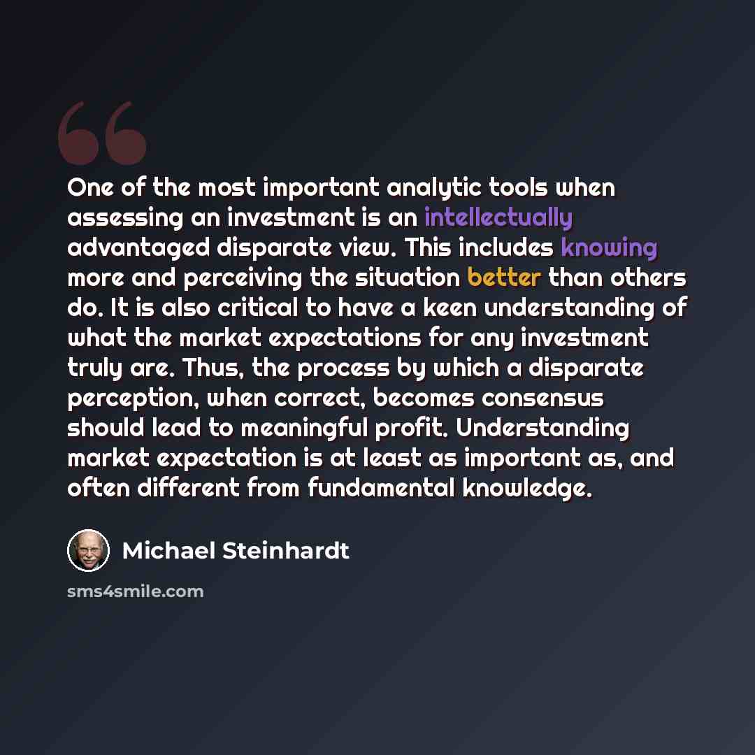 “One of the most important analytic tools when assessing an investment is an intellectually advantaged disparate view. This includes knowing more and perceiving the situation better than others do. It is also critical to have a keen understanding of what the market expectations for any investment…” quote by Michael Steinhardt