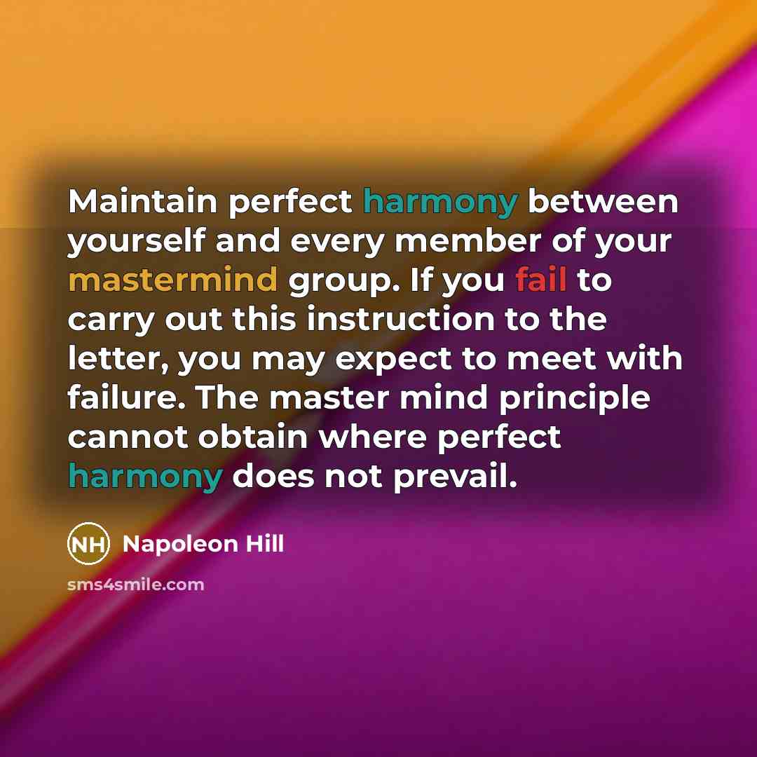 “Maintain perfect harmony between yourself and every member of your mastermind group. If you fail to carry out this instruction to the letter, you may expect to meet with failure. The master mind principle cannot obtain where perfect harmony does not prevail.” quote by Napoleon Hill