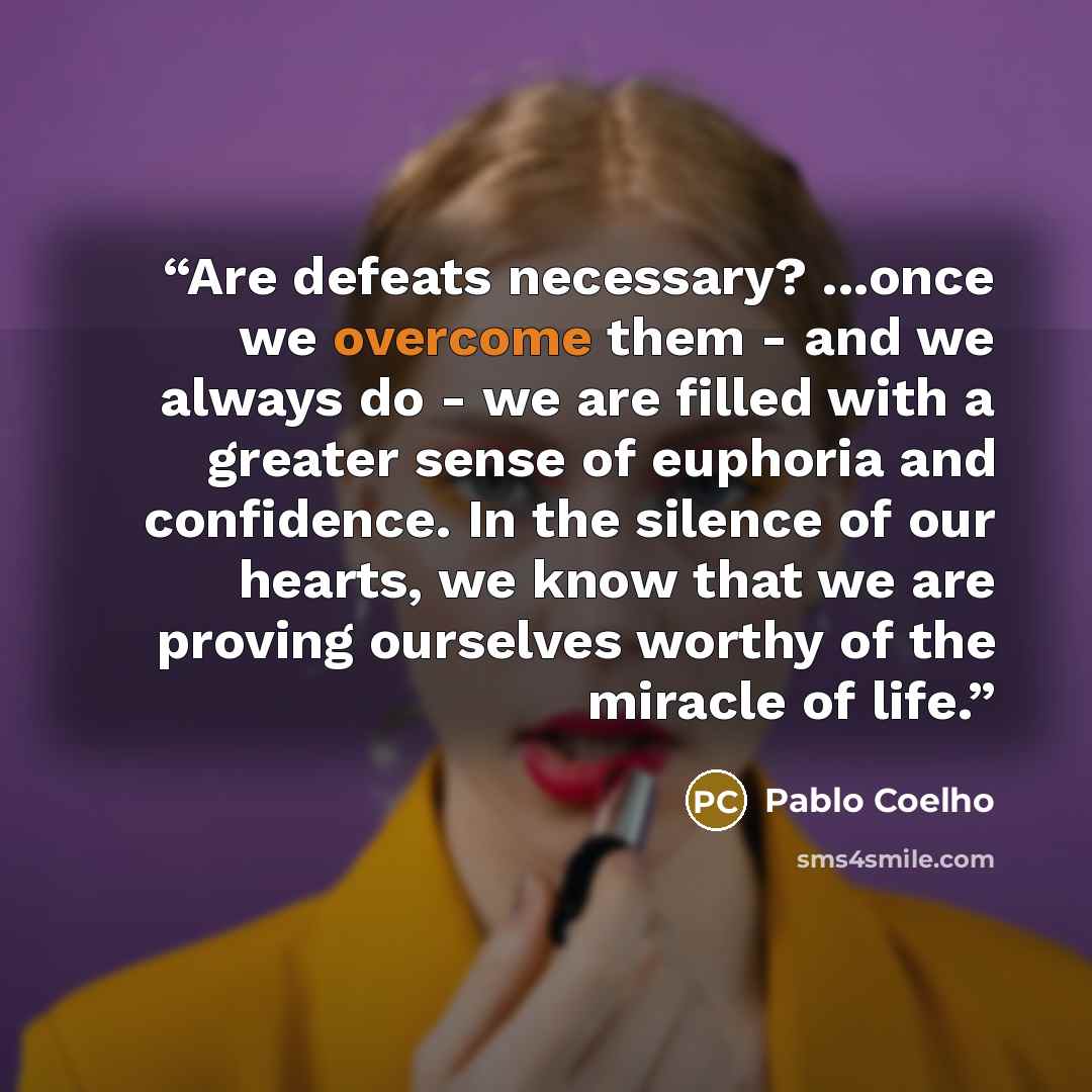 “Are defeats necessary? ...once we overcome them - and we always do - we are filled with a greater sense of euphoria and confidence. In the silence of our hearts, we know that we are proving ourselves worthy of the miracle of life.” quote by Pablo Coelho