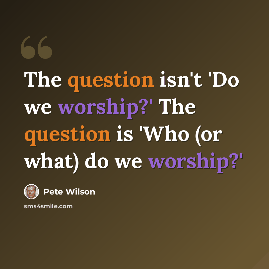 “The question isn't 'Do we worship?' The question is 'Who (or what) do we worship?'” quote by Pete Wilson