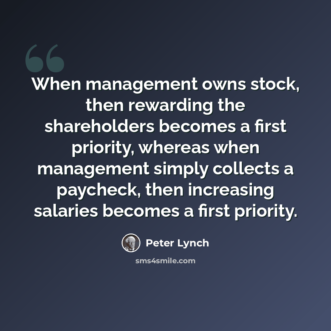 “When management owns stock, then rewarding the shareholders becomes a first priority, whereas when management simply collects a paycheck, then increasing salaries becomes a first priority.” quote by Peter Lynch