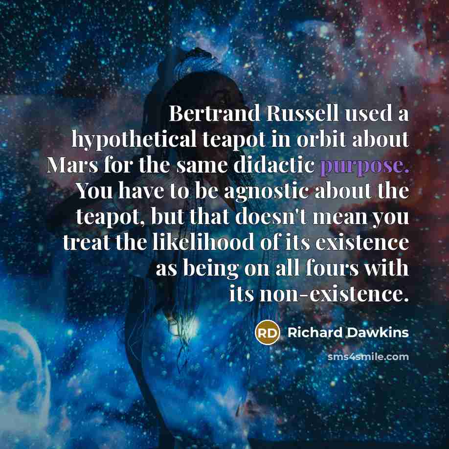 “Bertrand Russell used a hypothetical teapot in orbit about Mars for the same didactic purpose. You have to be agnostic about the teapot, but that doesn't mean you treat the likelihood of its existence as being on all fours with its non-existence.” quote by Richard Dawkins