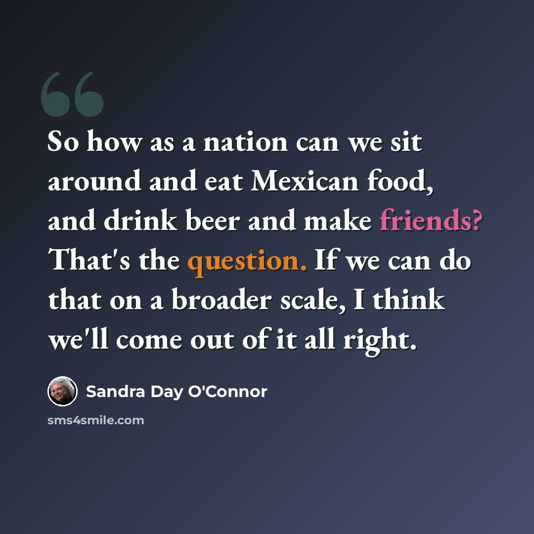 “So how as a nation can we sit around and eat Mexican food, and drink beer and make friends? That's the question. If we can do that on a broader scale, I think we'll come out of it all right.” quote by Sandra Day O'Connor