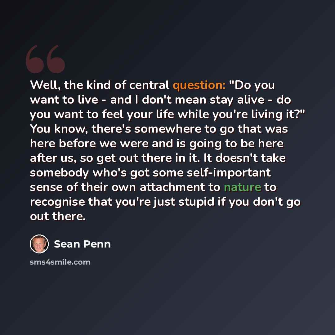 “Well, the kind of central question: "Do you want to live - and I don't mean stay alive - do you want to feel your life while you're living it?" You know, there's somewhere to go that was here before we were and is going to be here after us, so get out there in it. It doesn't take somebody who's…” quote by Sean Penn