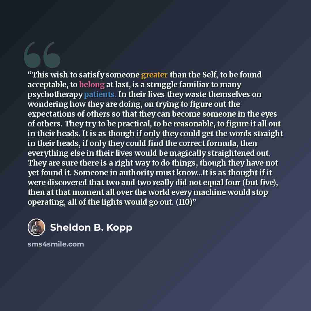 “This wish to satisfy someone greater than the Self, to be found acceptable, to belong at last, is a struggle familiar to many psychotherapy patients. In their lives they waste themselves on wondering how they are doing, on trying to figure out the expectations of others so that they can become…” quote by Sheldon B. Kopp