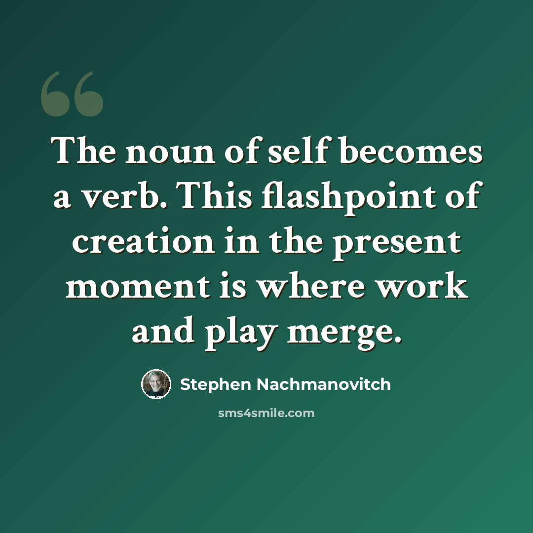 “The noun of self becomes a verb. This flashpoint of creation in the present moment is where work and play merge.” quote by Stephen Nachmanovitch