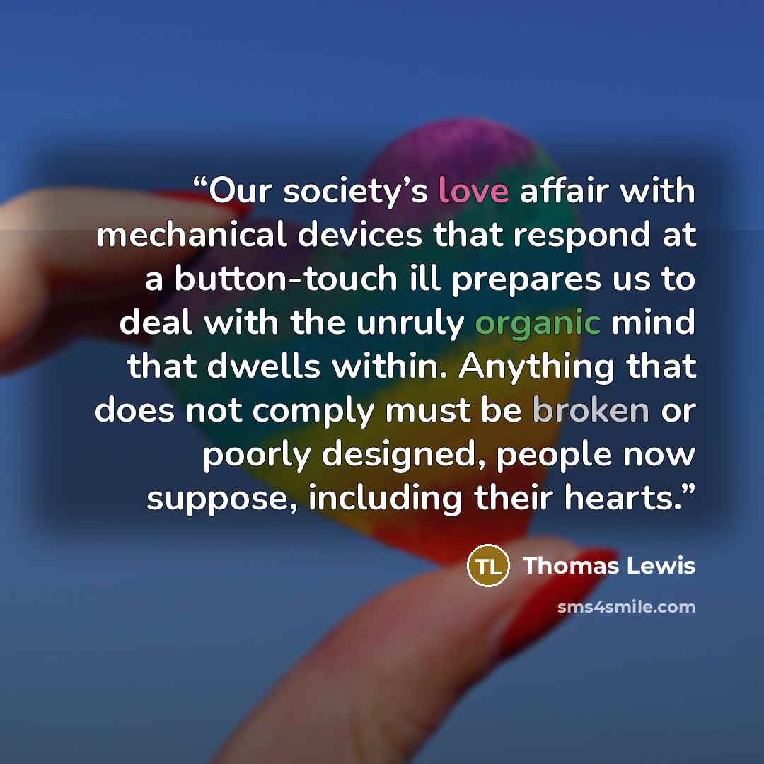 “Our society’s love affair with mechanical devices that respond at a button-touch ill prepares us to deal with the unruly organic mind that dwells within. Anything that does not comply must be broken or poorly designed, people now suppose, including their hearts.” quote by Thomas Lewis
