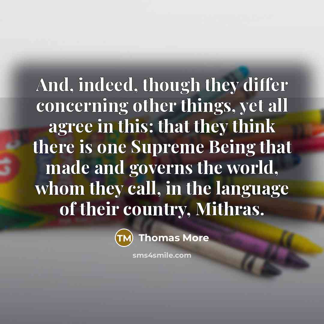 “And, indeed, though they differ concerning other things, yet all agree in this: that they think there is one Supreme Being that made and governs the world, whom they call, in the language of their country, Mithras.” quote by Thomas More