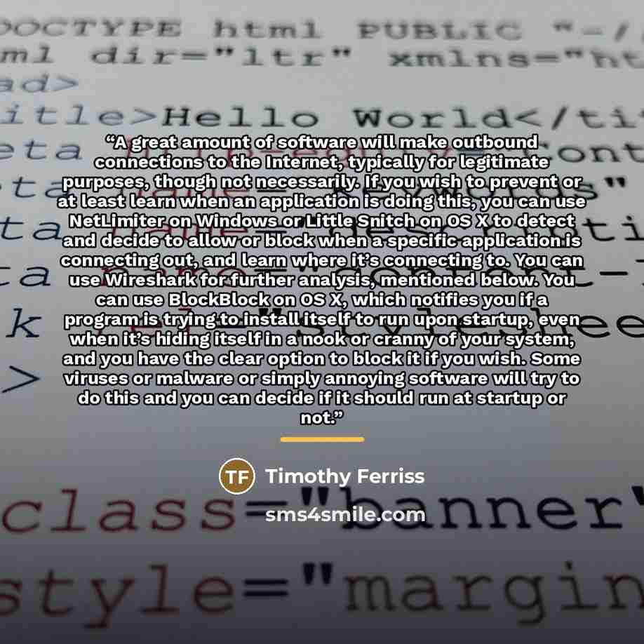 “A great amount of software will make outbound connections to the Internet, typically for legitimate purposes, though not necessarily. If you wish to prevent or at least learn when an application is doing this, you can use NetLimiter on Windows or Little Snitch on OS X to detect and decide to allow…” quote by Timothy Ferriss